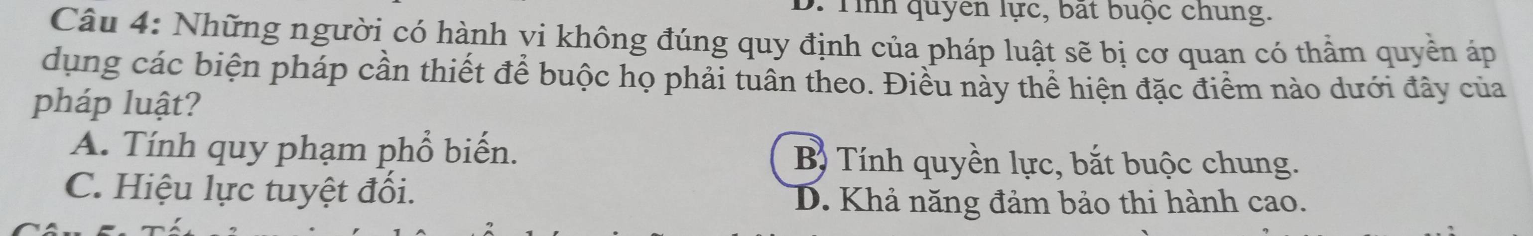 D. Tỉnh quyen lực, bất buộc chung.
Câu 4: Những người có hành vi không đúng quy định của pháp luật sẽ bị cơ quan có thầm quyền áp
dụng các biện pháp cần thiết để buộc họ phải tuân theo. Điều này thể hiện đặc điểm nào dưới đây của
pháp luật?
A. Tính quy phạm phổ biến. B Tính quyền lực, bắt buộc chung.
C. Hiệu lực tuyệt đối.
D. Khả năng đảm bảo thi hành cao.