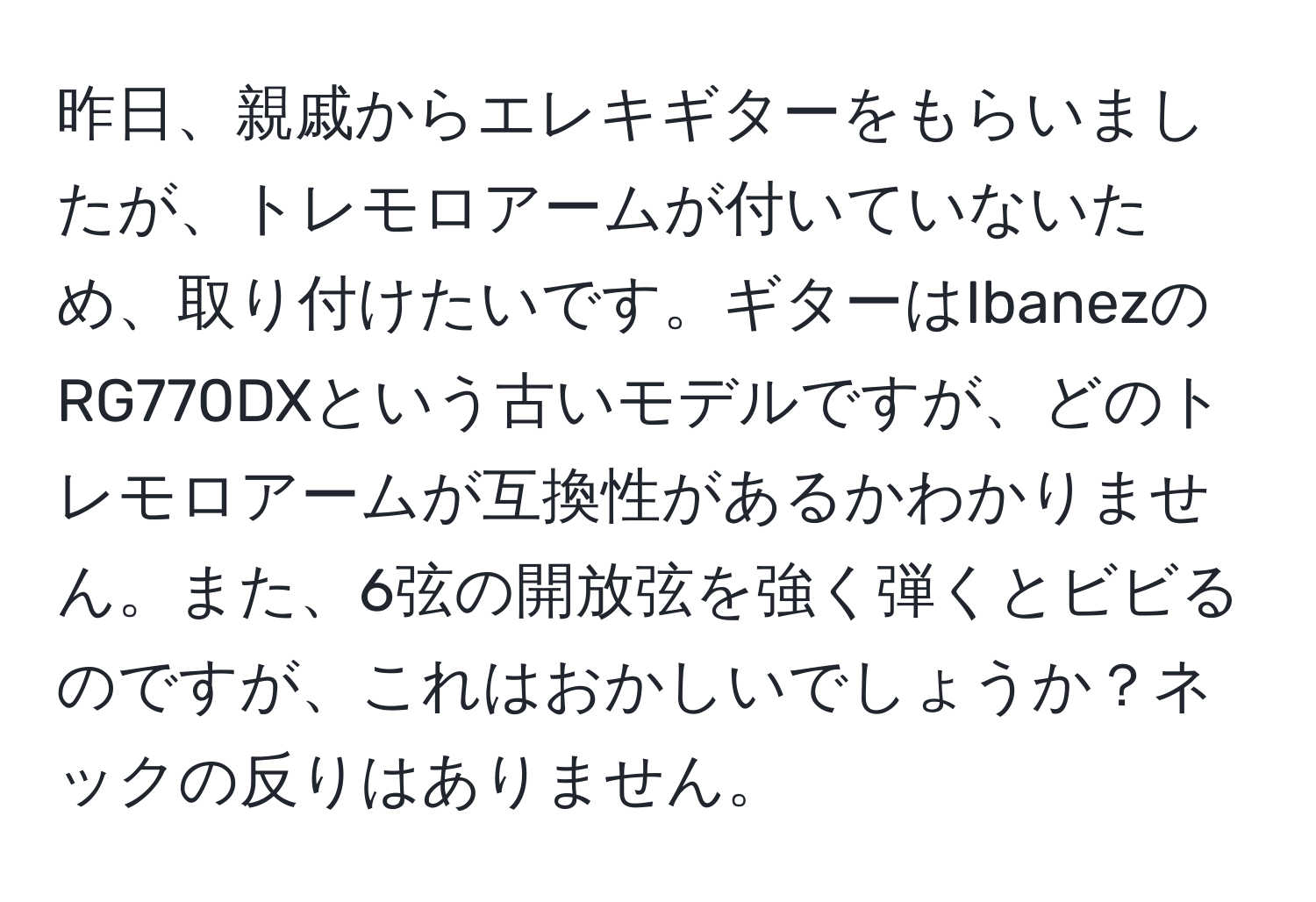 昨日、親戚からエレキギターをもらいましたが、トレモロアームが付いていないため、取り付けたいです。ギターはIbanezのRG770DXという古いモデルですが、どのトレモロアームが互換性があるかわかりません。また、6弦の開放弦を強く弾くとビビるのですが、これはおかしいでしょうか？ネックの反りはありません。