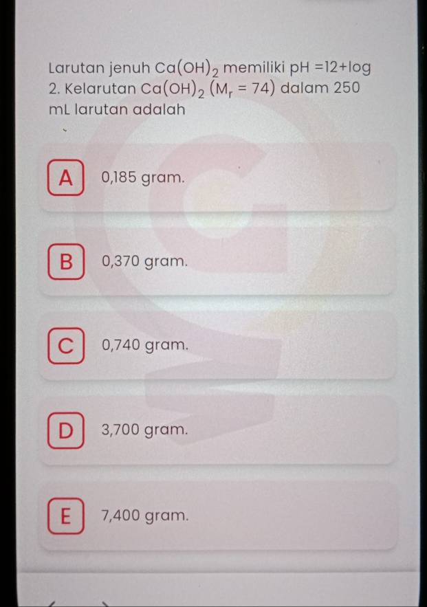 Larutan jenuh Ca(OH)_2 memiliki pH=12+log
2. Kelarutan Ca(OH)_2(M_r=74) dalam 250
mL larutan adalah
A 0,185 gram.
B 0,370 gram.
C 0,740 gram.
D 3,700 gram.
E 7,400 gram.