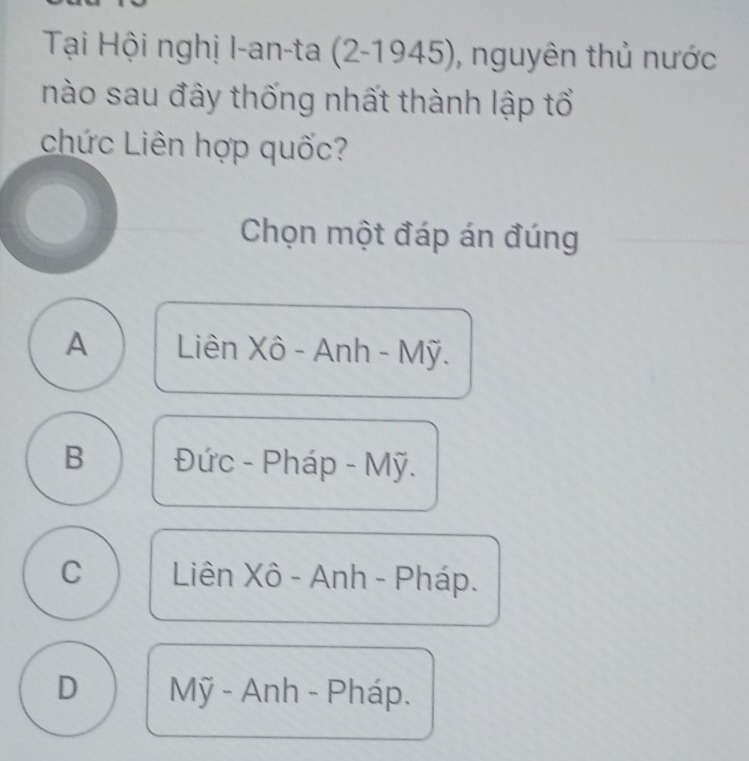 Tại Hội nghị I-an-ta (2-1945) , nguyên thủ nước
nào sau đây thống nhất thành lập tổ
chức Liên hợp quốc?
Chọn một đáp án đúng
A Liên Xô - Anh - Mỹ.
B Đức - Pháp - Mỹ.
C Liên Xô - Anh - Pháp.
D Mỹ - Anh - Pháp.