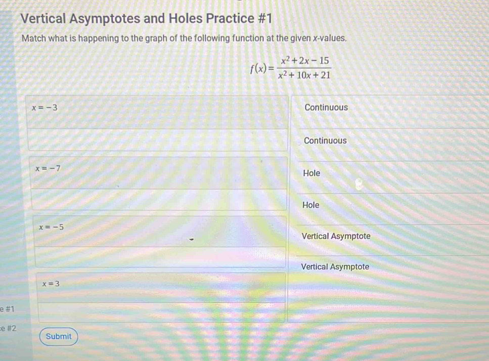 Vertical Asymptotes and Holes Practice #1
Match what is happening to the graph of the following function at the given x -values.
f(x)= (x^2+2x-15)/x^2+10x+21 
x=-3 Continuous
Continuous
x=-7
Hole
Hole
x=-5
Vertical Asymptote
Vertical Asymptote
x=3
e #1
e #2
Submit