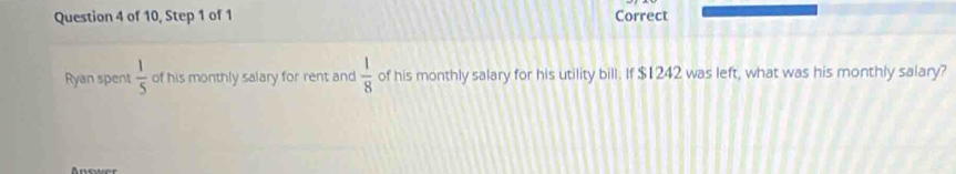 of 10, Step 1 of 1 Correct 
Ryan spent  1/5  of his monthly salary for rent and  1/8  of his monthly salary for his utility bill. If $1242 was left, what was his monthly salary? 
Anewer