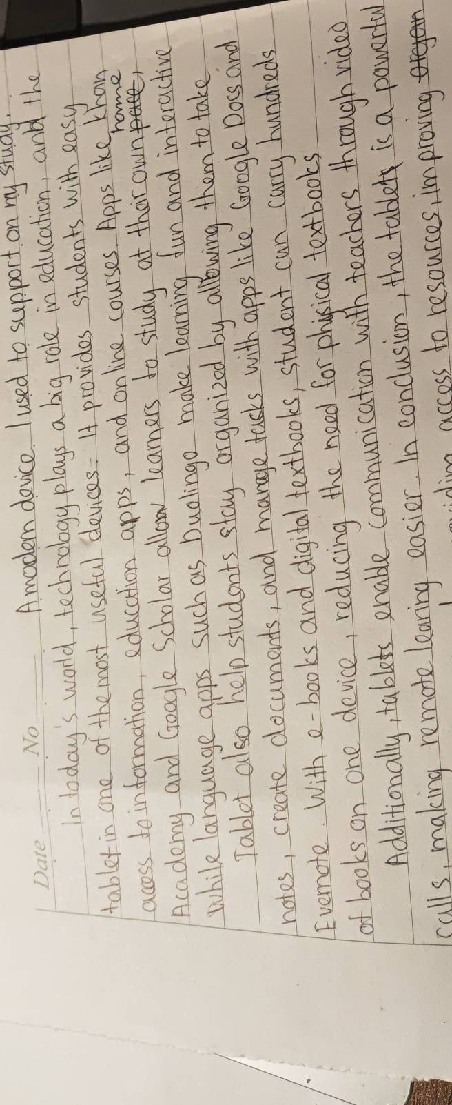 Amoden device. I used to support on my study. 
_In today's world, technology plays a big role in education, and the 
tabletin one of the most useful devices. I provides students with easy 
hoe 
access to information, education apps, and on line courses. Apps like Khan 
Acadomy and Google Scholar allow learners to study at thar own 
while language apps such as Duolingo make learning fun and interactive 
Tablet also help students stay organized by allwing them to take 
notes, create documents, and manage tasks with apps like Google Docs and 
Evemote With e-books and digital textbooks, student can carry hundreds 
of books on one device, reducing the need for phycical textbooks 
Additionally, tablets enable communication with teachers through video 
calls, making remote learing easier. In conclusion, the table is a powerful 
idim access to resources, improving
