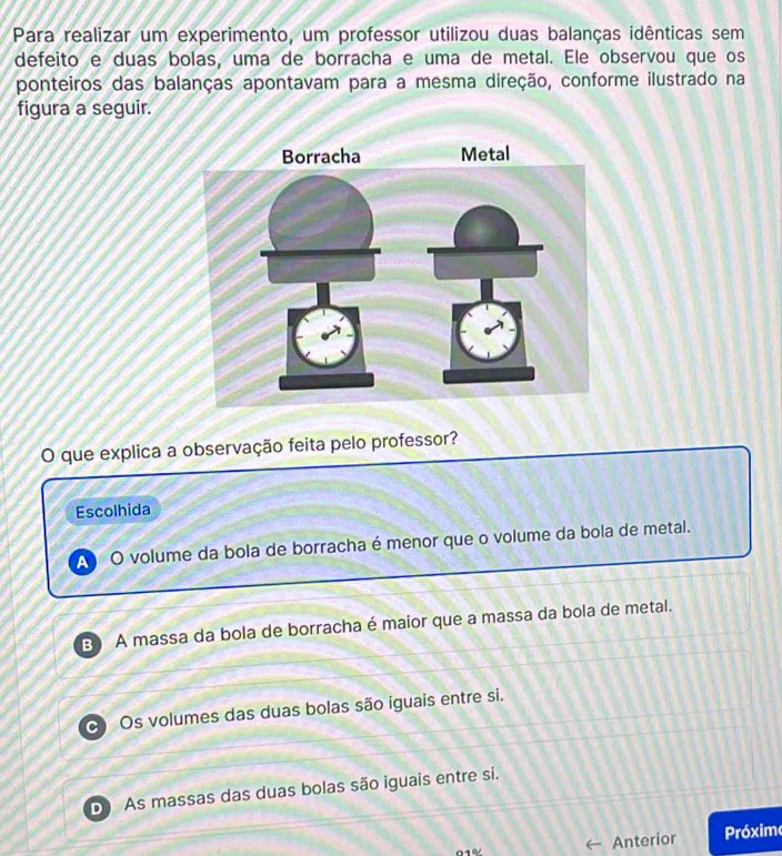 Para realizar um experimento, um professor utilizou duas balanças idênticas sem
defeito e duas bolas, uma de borracha e uma de metal. Ele observou que os
ponteiros das balanças apontavam para a mesma direção, conforme ilustrado na
figura a seguir.
O que explica a observação feita pelo professor?
Escolhida
A O volume da bola de borracha é menor que o volume da bola de metal.
B A massa da bola de borracha é maior que a massa da bola de metal.
Os volumes das duas bolas são iguais entre si.
D As massas das duas bolas são iguais entre si.
Anterior Próxim