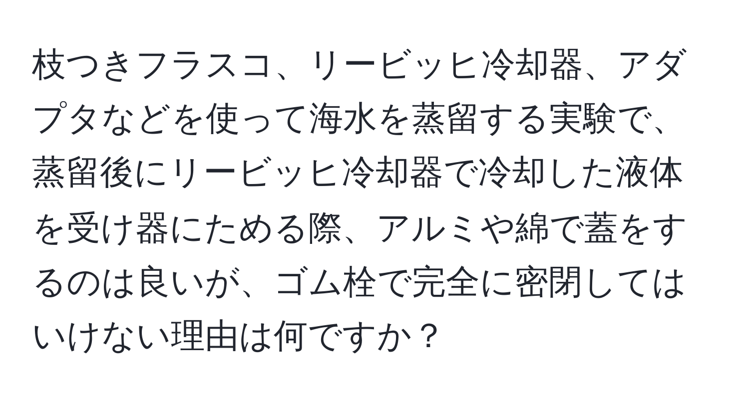 枝つきフラスコ、リービッヒ冷却器、アダプタなどを使って海水を蒸留する実験で、蒸留後にリービッヒ冷却器で冷却した液体を受け器にためる際、アルミや綿で蓋をするのは良いが、ゴム栓で完全に密閉してはいけない理由は何ですか？