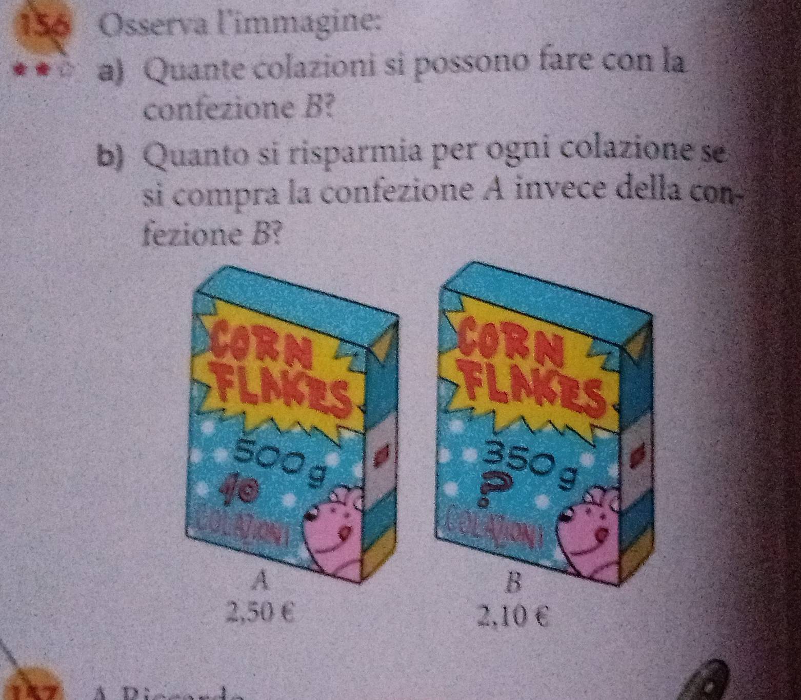 156 Osserva l'immagine:
a) Quante colazioni si possono fare con la
confezione B?
b) Quanto si risparmía per ogni colazione se
si compra la confezione A invece della com
fezione B?
A
2,50 €