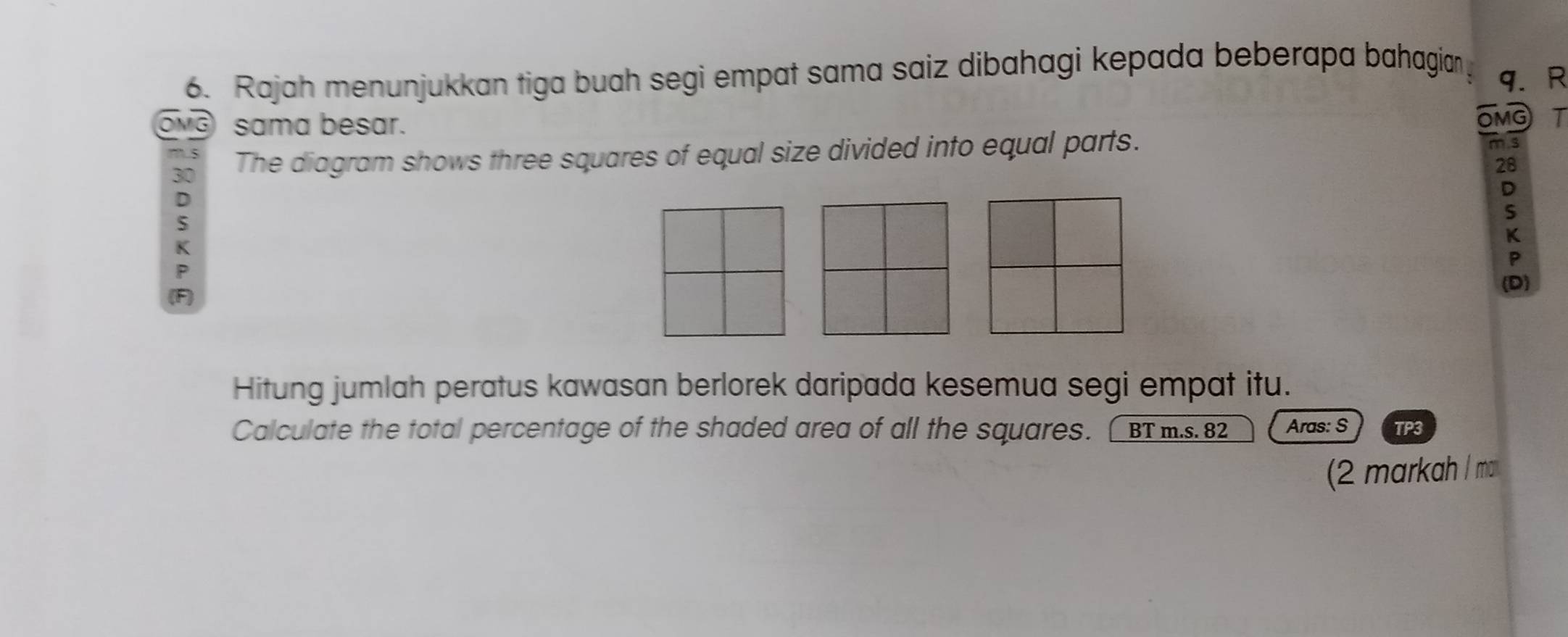 Rajah menunjukkan tiga buah segi empat sama saiz dibahagi kepada beberapa bahagian q. R
OMG sama besar.
OMG I
5
30 The diagram shows three squares of equal size divided into equal parts. m. s
28
D
:
K
P
(F)
(D)
Hitung jumlah peratus kawasan berlorek daripada kesemua segi empat itu.
Calculate the total percentage of the shaded area of all the squares. [ BT m.s.82 Aras: S TP3
(2 markah / ma