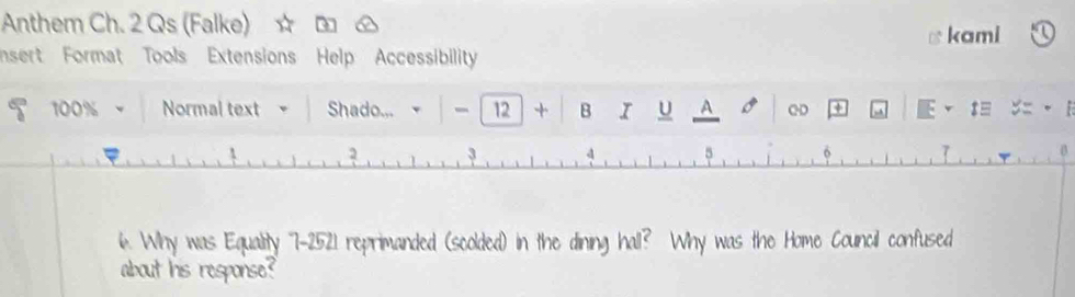 Anthem Ch. 2 Qs (Falke) 
nsert Format Tools Extensions Help Accessibility kami
100% Normal text Shado... - 12 + B I U A o QD + E t 
6 7 
6. Why was Equality 7-2521 reprimanded (scolded) in the dining hall? Why was the Home Council confused 
about his response?