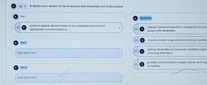 1 8. Match each section of the Americans with Disabilities Act to its purpose.
Title I Options
protects against discrimination in the workplace and ensures × requires telecommunications companies to prov
appropriate accommodations + people with disabilities
Title II ensures access to government services, facilities
defines disobilities and prevents retaliation agair
Drop Option Here enforcing their rights
← prohibits discrimination in public places and req
Title III to facilities
Drop Option Here