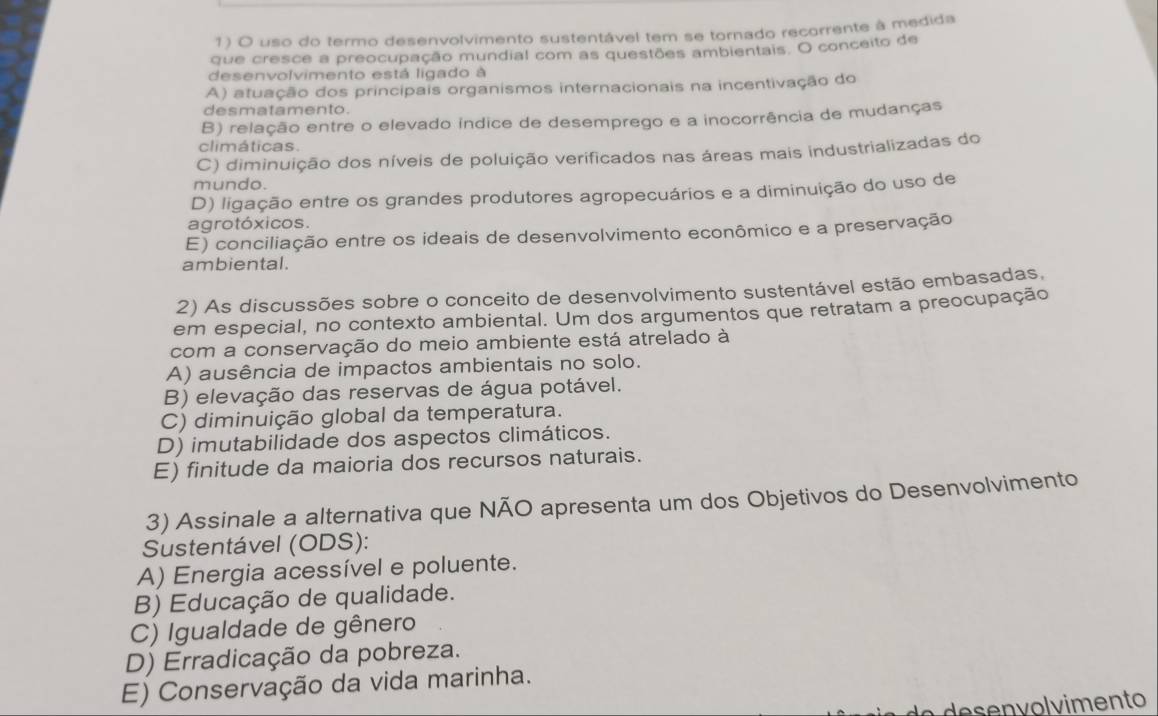 uso do termo desenvolvimento sustentável tem se tornado recorrente à medida
que cresce a preocupação mundial com as questões ambientais. O conceito de
desenvolvimento está ligado à
A) atuação dos principais organismos internacionais na incentivação do
desmatamento.
B) relação entre o elevado indice de desemprego e a inocorrência de mudanças
climáticas.
C) diminuição dos níveis de poluição verificados nas áreas mais industrializadas do
mundo.
D) ligação entre os grandes produtores agropecuários e a diminuição do uso de
agrotóxicos.
E) conciliação entre os ideais de desenvolvimento econômico e a preservação
ambiental.
2) As discussões sobre o conceito de desenvolvimento sustentável estão embasadas.
em especial, no contexto ambiental. Um dos argumentos que retratam a preocupação
com a conservação do meio ambiente está atrelado à
A) ausência de impactos ambientais no solo.
B) elevação das reservas de água potável.
C) diminuição global da temperatura.
D) imutabilidade dos aspectos climáticos.
E) finitude da maioria dos recursos naturais.
3) Assinale a alternativa que NÃO apresenta um dos Objetivos do Desenvolvimento
Sustentável (ODS):
A) Energia acessível e poluente.
B) Educação de qualidade.
C) Igualdade de gênero
D) Erradicação da pobreza.
E) Conservação da vida marinha.
e e n v o l vimento