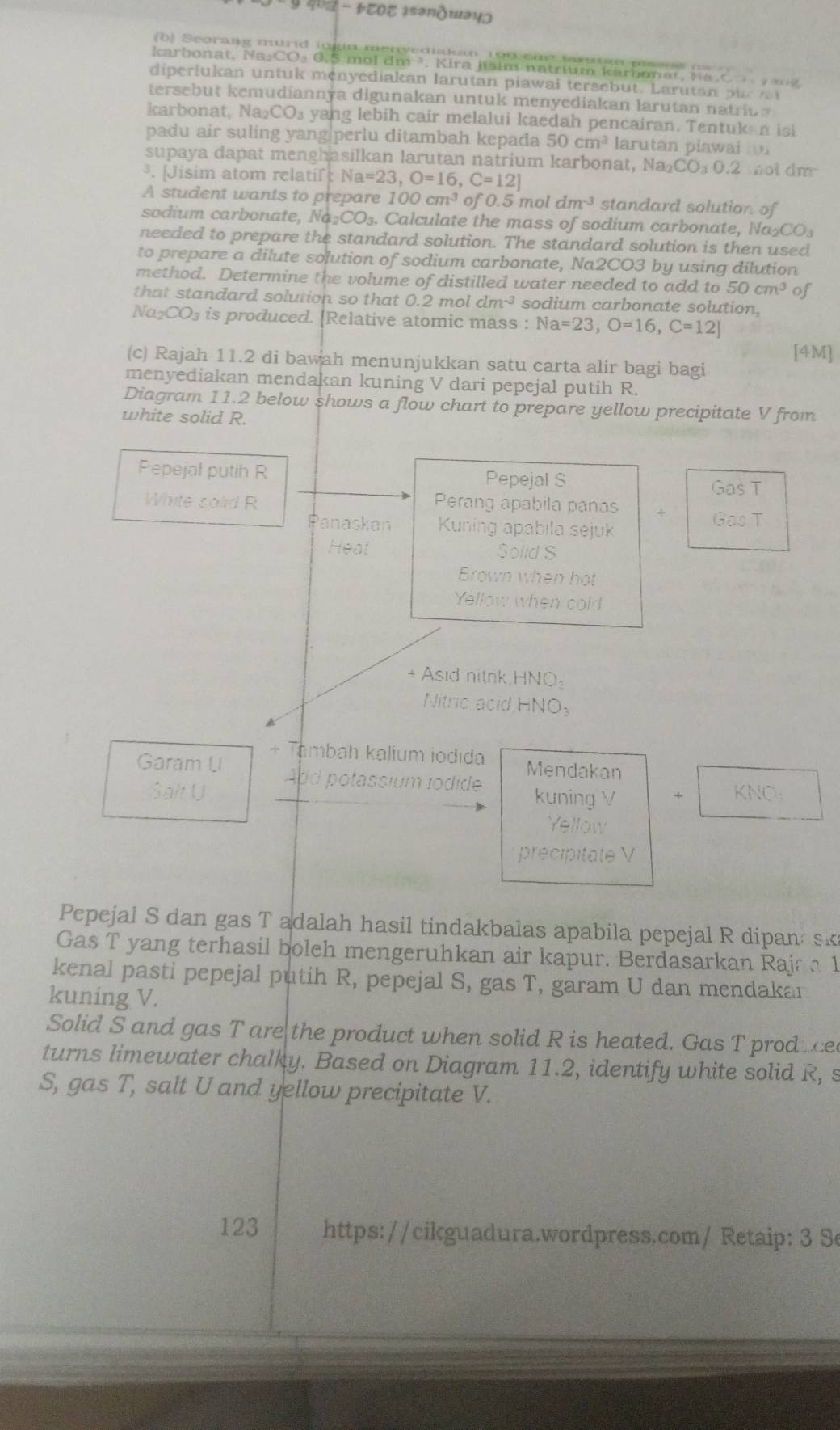 ५  4७α - ÞTΟT ɪsəνдшэцɔ
b) Seorang murid lugin menyediaam 1oc eur tarutan psss       
karbonat, Na₂CO₃ 0.5 mol dm ³, Kira jisim natrium karbonat, N a C   m  g
diperlukan untuk menyediakan larutan piawai tersebut. Larutan p ur  
tersebut kemudiannya digunakan untuk menyediakan larutan natrius
karbonat, Na₂ CO_3 yang lebih cair melalui kaedah pencairan. Tentuk n isi
padu air suling yang|perlu ditambah kepada 50cm^3 larutan plawai t
supaya dapat menghasilkan larutan natrium karbonat, Na a_2CO_30.2 ot dm 
³. [Jisim atom relatif:1 Na=23,O=16,C=12]
A student wants to prepare 100cm^3 of 0.5 mol dm^(-3) standard solution of
sodium carbonate, I surd a2COO_3. Calculate the mass of sodium carbonate, Na _2CO_3
needed to prepare the standard solution. The standard solution is then used
to prepare a dilute solution of sodium carbonate, Na2CO3 by using dilution
method. Determine the volume of distilled water needed to add to 50cm^3 of
that standard solution so that 0.2 mol dm^(-3) sodium carbonate solution,
Na₂CO₃ is produced. [Relative atomic mass : Na=23,O=16,C=12]
[4M]
(c) Rajah 11.2 di bawah menunjukkan satu carta alir bagi bagi
menyediakan mendakan kuning V dari pepejal putih R.
Diagram 11.2 below shows a flow chart to prepare yellow precipitate V from
white solid R.
Pepejal putih R Pepejal S
Gas T
White solid R Perang apabila panas + Gas T
Panaskan Kuning apabila sejuk
Heat Solid S
Brown when hot
Yellow when cold
+ Asid nitrik,HNO:
Nitric acid, HNO_3
+ Tambah kalium iodıda
Garam U Add potassium lodide Mendakan
Salt U + KNO_3
kuning V
Yellow
precipitate V
Pepejal S dan gas T adalah hasil tindakbalas apabila pepejal R dipan sk
Gas T yang terhasil boleh mengeruhkan air kapur. Berdasarkan Rajr  1
kenal pasti pepejal putih R, pepejal S, gas T, garam U dan mendakar
kuning V.
Solid S and gas T are the product when solid R is heated. Gas T prod a ce
turns limewater chalky. Based on Diagram 11.2, identify white solid R, s
S, gas T, salt U and yellow precipitate V.
123 https://cikguadura.wordpress.com/ Retaip: 3 Se