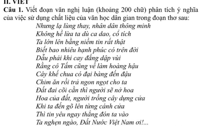 VIET 
Câu 1. Viết đoạn văn nghị luận (khoảng 200 chữ) phân tích ý nghĩa 
của việc sử dụng chất liệu của văn học dân gian trong đoạn thơ sau: 
Nhưng lạ lùng thay, nhân dân thông minh 
Không hề lừa ta dù ca dao, cổ tích 
Ta lớn lên bằng niềm tin rất thật 
Biết bao nhiêu hạnh phúc có trên đời 
Dẫu phải khi cay đắng dập vùi 
Rằng cô Tẩm cũng về làm hoàng hậu 
Cây khế chua có đại bàng đến đậu 
Chim ăn rồi trả ngon ngọt cho ta 
Đất đai cõi cằn thì người sẽ nở hoa 
Hoa của đất, người trồng cây dựng cửa 
Khi ta đển gõ lên từng cánh cửa 
Thì tin yêu ngay thăng đón ta vào 
Ta nghẹn ngào, Đất Nước Việt Nam ơi!...