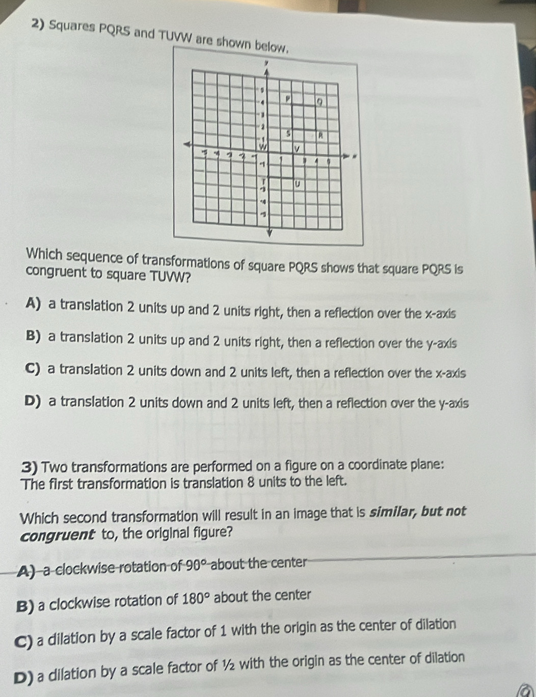Squares PQRS and TUVW are shown below.
Which sequence of transformations of square PQRS shows that square PQRS is
congruent to square TUVW?
A) a translation 2 units up and 2 units right, then a reflection over the x-axis
B) a translation 2 units up and 2 units right, then a reflection over the y-axis
C) a translation 2 units down and 2 units left, then a reflection over the x-axis
D) a translation 2 units down and 2 units left, then a reflection over the y-axis
3) Two transformations are performed on a figure on a coordinate plane:
The first transformation is translation 8 units to the left.
Which second transformation will result in an image that is similar, but not
congruent to, the original figure?
A) a clockwise rotation of 90° about the center
B) a clockwise rotation of 180° about the center
C) a dilation by a scale factor of 1 with the origin as the center of dilation
D) a dilation by a scale factor of ½ with the origin as the center of dilation