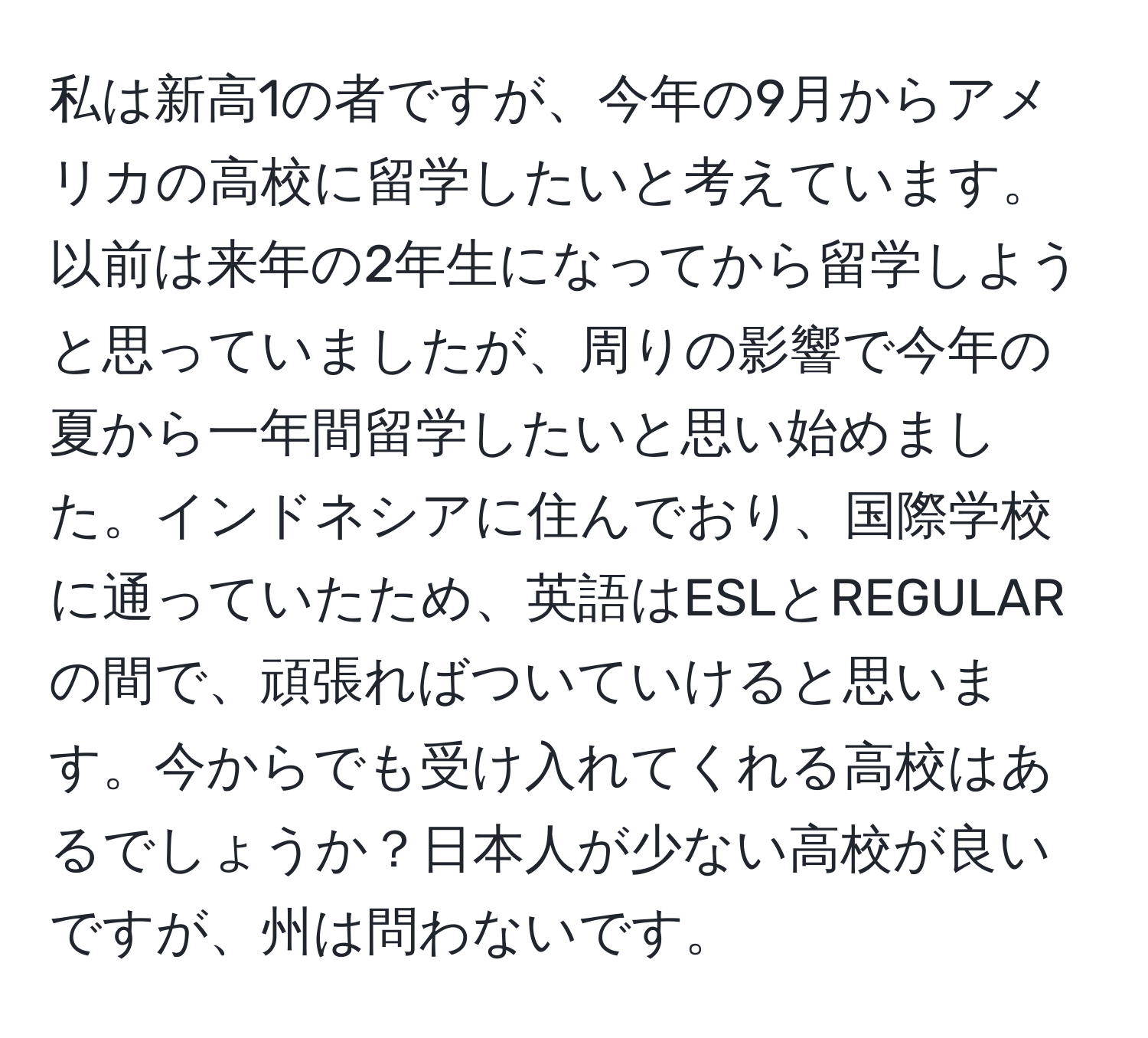 私は新高1の者ですが、今年の9月からアメリカの高校に留学したいと考えています。以前は来年の2年生になってから留学しようと思っていましたが、周りの影響で今年の夏から一年間留学したいと思い始めました。インドネシアに住んでおり、国際学校に通っていたため、英語はESLとREGULARの間で、頑張ればついていけると思います。今からでも受け入れてくれる高校はあるでしょうか？日本人が少ない高校が良いですが、州は問わないです。