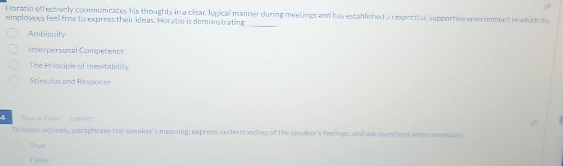 Horatio effectively communicates his thoughts in a clear, logical manner during meetings and has established a respectful, supportive environment in which his
employees feel free to express their ideas. Horatio is demonstrating_
Ambiguity
Interpersonal Competence
The Principle of Inevitability
Stimulus and Response
4 True or False 3 points
To listen actively, paraphrase the speaker's meaning, express understanding of the speaker's feelings, and ask questions when necessary.
True
False