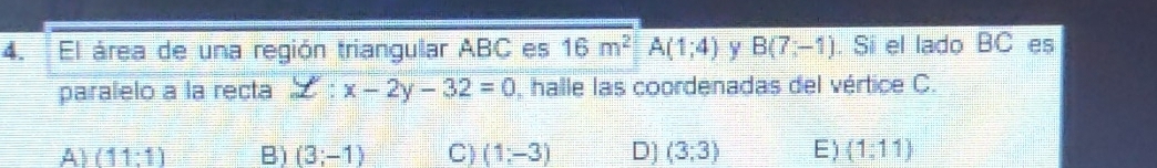 El área de una región triangular ABC es 16m^2A(1;4) Y B(7,-1). Si el lado overline BC es
paralelo a la recta z:x-2y-32=0 halle las coordenadas del vértice C.
A) (11:1) B) (3;-1) C) (1;-3) D] (3;3) E) (1:11)