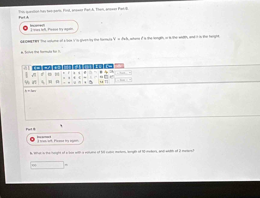 This question has two parts. First, answer Part A. Then, answer Part B. 
Part A 
Incorrect 
2 tries left. Please try again. 
GEOMETRY The volume of a box V is given by the formula V=ell wh , where f is the length, w is the width, and h is the height. 
a. Solve the formula for h. 
sqrt(□ ) E∞ an a ca (D)6 IU Llien 
 □ /□   sqrt(0) 0^2 (□ ) (0] + è s ” B A - Fant 
x + C 1 b 
% sqrt[□](0) □ _□  |a| (0) - + U n π 1b T| = Size -
h=lwv
Part B 
Incorrect 
2 tries left. Please try again. 
b. What is the height of a box with a volume of 50 cubic meters, length of 10 meters, and width of 2 meters?
100