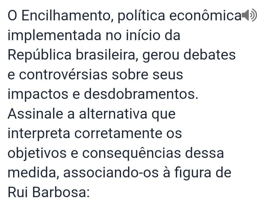 Encilhamento, política econômica » 
implementada no início da 
República brasileira, gerou debates 
e controvérsias sobre seus 
impactos e desdobramentos. 
Assinale a alternativa que 
interpreta corretamente os 
objetivos e consequências dessa 
medida, associando-os à figura de 
Rui Barbosa: