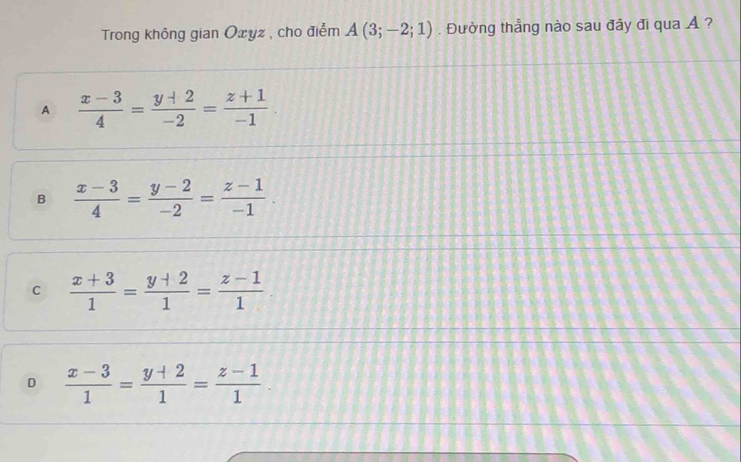 Trong không gian Oxyz , cho điểm A(3;-2;1). Đường thẳng nào sau đây đi qua A ?
A  (x-3)/4 = (y+2)/-2 = (z+1)/-1 
B  (x-3)/4 = (y-2)/-2 = (z-1)/-1 .
C  (x+3)/1 = (y+2)/1 = (z-1)/1 
D  (x-3)/1 = (y+2)/1 = (z-1)/1 