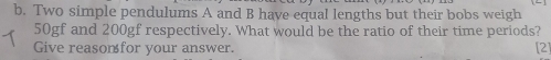 Two simple pendulums A and B have equal lengths but their bobs weigh
50gf and 200gf respectively. What would be the ratio of their time periods? 
Give reasonfor your answer. [2]