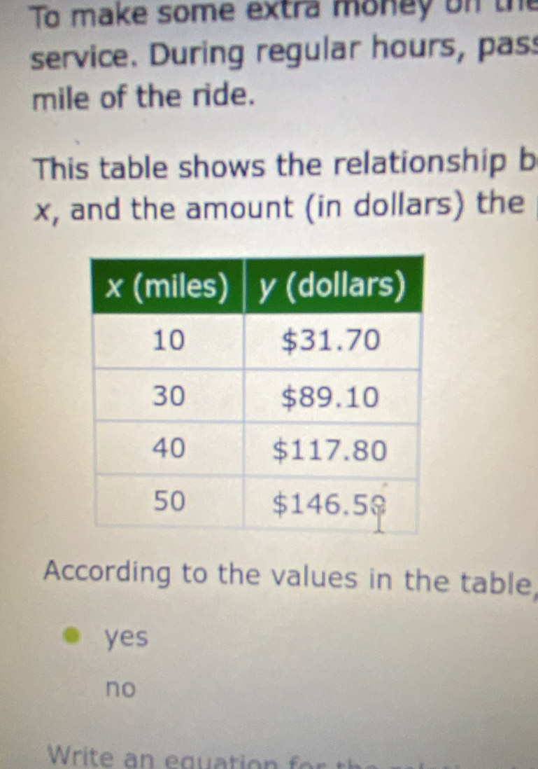 To make some extra money on the
service. During regular hours, pas
mile of the ride.
This table shows the relationship b
x, and the amount (in dollars) the
According to the values in the table,
yes
no
Write an equation