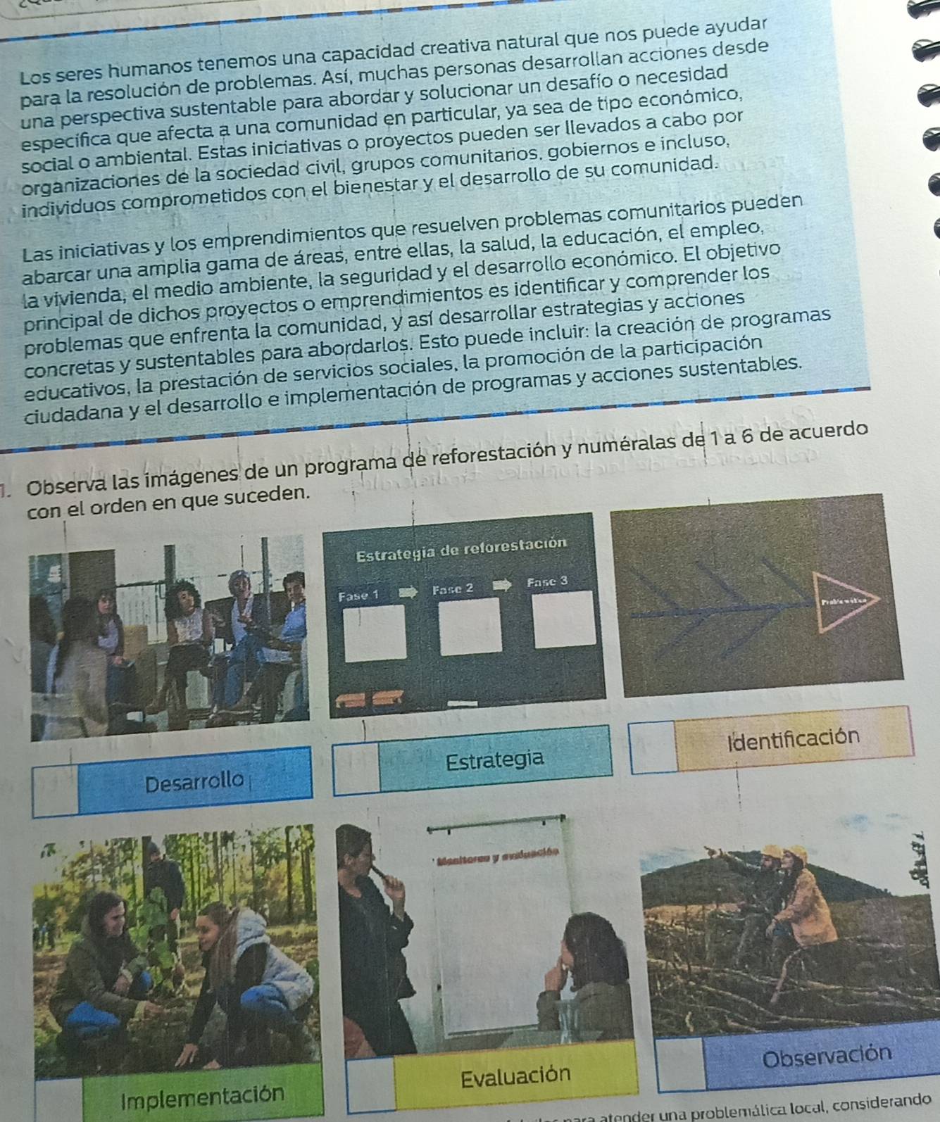 Los seres humanos tenemos una capacidad creativa natural que nos puede ayudar 
para la resolución de problemas. Así, mychas personas desarrollan acciones desde 
una perspectiva sustentable para abordar y solucionar un desafío o necesidad 
específica que afecta a una comunidad en particular, ya sea de tipo económico, 
social o ambiental. Estas iniciativas o proyectos pueden ser llevados a cabo por 
organizaciones de la sociedad cívil, grupos comunitarios, gobiernos e incluso, 
individuos comprometidos con el bienestar y el desarrollo de su comunidad. 
Las iniciativas y los emprendimientos que resuelven problemas comunitarios pueden 
abarcar una amplia gama de áreas, entre ellas, la salud, la educación, el empleo, 
la vivienda, el medio ambiente, la seguridad y el desarrollo económico. El objetivo 
principal de dichos proyectos o emprendimientos es identificar y comprender los 
problemas que enfrenta la comunidad, y así desarrollar estrategias y acciones 
concretas y sustentables para abordarlos. Esto puede incluir: la creación de programas 
educativos, la prestación de servicios sociales, la promoción de la participación 
ciudadana y el desarrollo e implementación de programas y acciones sustentables. 
Observa las imágenes de un programa de reforestación y numéralas de 1 a 6 de acuerdo 
con el orden en que suceden. 
Estrategia de reforestación 
Fase 1 a Fase 2 Fase 3
Desarrollo Estrategia Identificación 
* Manitores y anduación 
Implementación Evaluación Observación 
atender una problemálica local, considerando