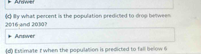 Answer 
(c) By what percent is the population predicted to drop between
2016 and 2030? 
Answer 
(d) Estimate t when the population is predicted to fall below 6