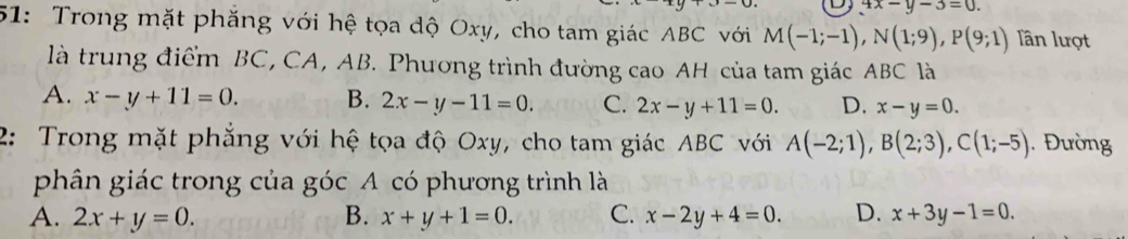 D, 4x-y-3=0. 
51: Trong mặt phăng với hệ tọa độ Oxy, cho tam giác ABC với M(-1;-1), N(1;9), P(9;1) lần lượt
là trung điểm BC, CA, AB. Phương trình đường cao AH của tam giác ABC là
A. x-y+11=0. B. 2x-y-11=0. C. 2x-y+11=0. D. x-y=0. 
2: Trong mặt phẳng với hệ tọa độ Oxy, cho tam giác ABC với A(-2;1), B(2;3), C(1;-5). Đường
phân giác trong của góc A có phương trình là
A. 2x+y=0. B. x+y+1=0. C. x-2y+4=0. D. x+3y-1=0.