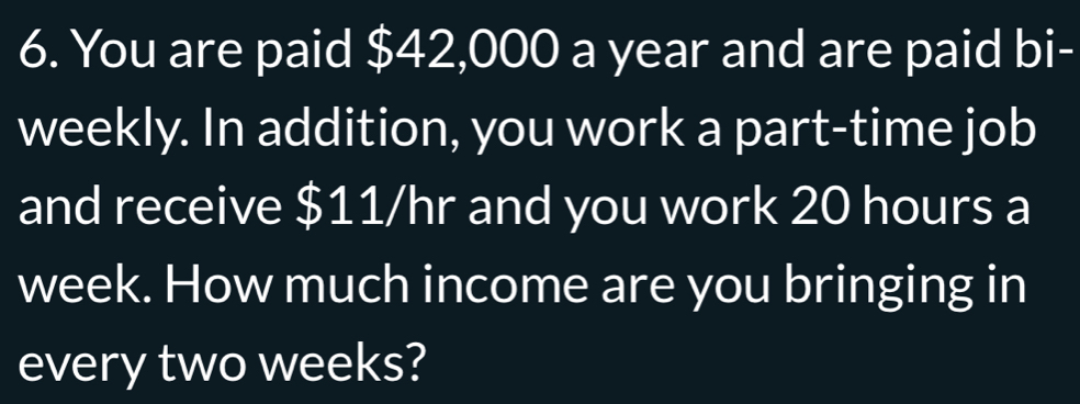 You are paid $42,000 a year and are paid bi- 
weekly. In addition, you work a part-time job 
and receive $11/hr and you work 20 hours a
week. How much income are you bringing in 
every two weeks?