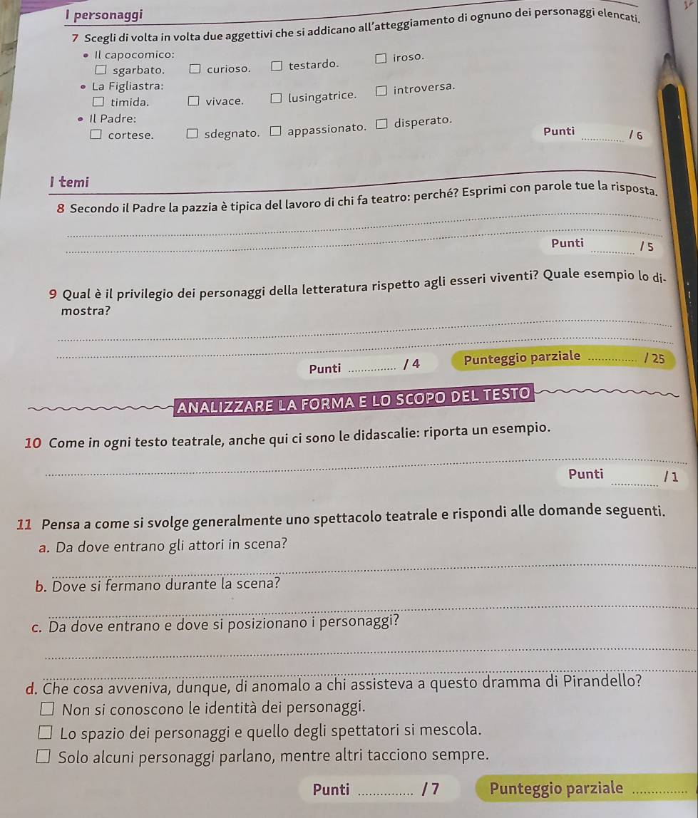 personaggi
7 Scegli di volta in volta due aggettivi che si addicano all’atteggiamento di ognuno dei personaggi elencati.
Il capocomico:
sgarbato. curioso. testardo. iroso.
La Figliastra:
timida. vivace. lusingatrice. introversa.
Il Padre:
cortese. sdegnato. = appassionato. □ disperato. Punti_ / 6
_
I temi
_
8 Secondo il Padre la pazzia è tipica del lavoro di chi fa teatro: perché? Esprimi con parole tue la risposta.
_
Punti _1 5
9 Qual è il privilegio dei personaggi della letteratura rispetto agli esseri viventi? Quale esempio lo di-
_
mostra?
_
Punti _/ 4 Punteggio parziale _/ 25
ANALIZZARE LA FORMA E LO SCOPO DEL TESTO
_
10 Come in ogni testo teatrale, anche qui ci sono le didascalie: riporta un esempio.
Punti _/1
11 Pensa a come si svolge generalmente uno spettacolo teatrale e rispondi alle domande seguenti.
_
a. Da dove entrano gli attori in scena?
b. Dove si fermano durante la scena?
_
c. Da dove entrano e dove si posizionano i personaggi?
_
_
d. Che cosa avveniva, dunque, di anomalo a chi assisteva a questo dramma di Pirandello?
Non si conoscono le identità dei personaggi.
Lo spazio dei personaggi e quello degli spettatori si mescola.
Solo alcuni personaggi parlano, mentre altri tacciono sempre.
Punti _/7 Punteggio parziale_