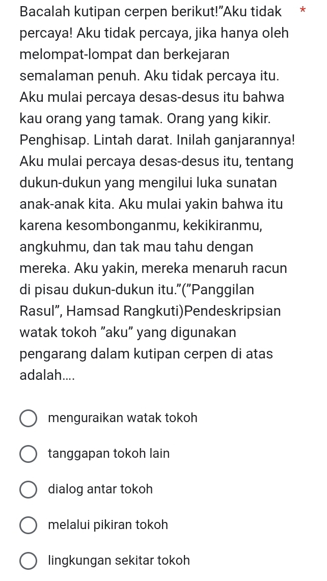 Bacalah kutipan cerpen berikut!"Aku tidak *
percaya! Aku tidak percaya, jika hanya oleh
melompat-lompat dan berkejaran
semalaman penuh. Aku tidak percaya itu.
Aku mulai percaya desas-desus itu bahwa
kau orang yang tamak. Orang yang kikir.
Penghisap. Lintah darat. Inilah ganjarannya!
Aku mulai percaya desas-desus itu, tentang
dukun-dukun yang mengilui luka sunatan
anak-anak kita. Aku mulai yakin bahwa itu
karena kesombonganmu, kekikiranmu,
angkuhmu, dan tak mau tahu dengan
mereka. Aku yakin, mereka menaruh racun
di pisau dukun-dukun itu."("Panggilan
Rasul”, Hamsad Rangkuti)Pendeskripsian
watak tokoh "aku" yang digunakan
pengarang dalam kutipan cerpen di atas
adalah....
menguraikan watak tokoh
tanggapan tokoh lain
dialog antar tokoh
melalui pikiran tokoh
lingkungan sekitar tokoh