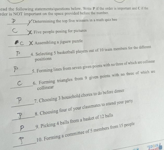 ead the following statements/questions below. Write P if the order is important and C if the 
rder is NOT important on the space provided before the number. 
_ 
1. Determining the top five winners in a math quiz bee 
_ 
Z Five people posing for pictures 
_ 
Assembling a jigsaw puzzle 
_ 
4. Selecting 5 basketball players out of 10 team members for the different 
positions 
5. Forming lines from seven given points with no three of which are collinear 
_ 
_6. Forming triangles from 9 given points with no three of which are 
collinear 
7. Choosing 3 household chores to do before dinner 
_8. Choosing four of your classmates to attend your party 
_9. Picking 4 balls from a basket of 12 balls 
_ 
_10. Forming a committee of 5 members from 15 people 
SDOIN