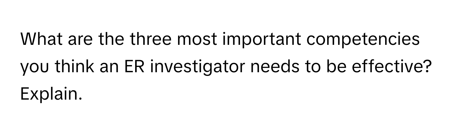 What are the three most important competencies you think an ER investigator needs to be effective? Explain.