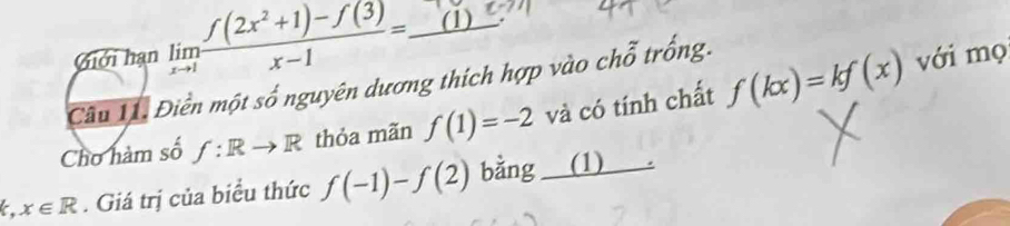 Giới hạn limlimits _xto 1 (f(2x^2+1)-f(3))/x-1 =_ (1) với mọ 
Câu 11. Điền một số nguyên dương thích hợp vào chi 2 * trống 
Cho hàm số f:Rto R thỏa mãn f(1)=-2 và có tính chất f(kx)=kf(x)
k,x∈ R. Giá trị của biểu thức f(-1)-f(2) bằng (1) .