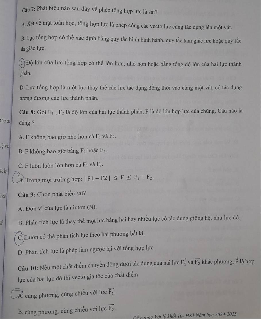 Phát biểu nào sau đây về phép tổng hợp lực là sai?
A. Xét về mặt toán học, tổng hợp lực là phép cộng các vectơ lực cùng tác dụng lên một vật.
B. Lực tổng hợp có thể xác định bằng quy tắc hình bình hành, quy tắc tam giác lực hoặc quy tắc
đa giác lực.
C) Độ lớn của lực tổng hợp có thể lớn hơn, nhỏ hơn hoặc bằng tổng độ lớn của hai lực thành
phần.
D. Lực tổng hợp là một lực thay thế các lực tác dụng đồng thời vào cùng một vật, có tác dụng
tương đương các lực thành phần.
Câu 8: Gọi F_1,F_2 là độ lớn của hai lực thành phần, F là độ lớn hợp lực của chúng. Câu nào là
như các dúng ?
A. F không bao giờ nhỏ hơn cả F_1 và F_2.
hệt các
B. F không bao giờ bằng F_1 hoặc F_2.
C. F luôn luôn lớn hơn cả F_1 và F_2.
ác lực
D. Trong mọi trường hợp: |F1-F2|≤ F≤ F_1+F_2.
Bt các * Câu 9: Chọn phát biểu sai?
A. Đơn vị của lực là niutơn (N).
B. Phân tích lực là thay thế một lực bằng hai hay nhiều lực có tác dụng giống hệt như lực đó.
C.)Luôn có thể phân tích lực theo hai phương bắt kì.
D. Phân tích lực là phép làm ngược lại với tổng hợp lực.
Câu 10: Nếu một chất điểm chuyển động dưới tác dụng của hai lực vector F_1 và vector F_2 khác phương, vector F là hợp
lực của hai lực đó thì vectơ gia tốc của chất điểm
A. cùng phương, cùng chiều với lực vector F_1.
B. cùng phương, cùng chiều với lực vector F_2.
Để cượng Vật lý khối 10- HKI-Năm học 2024-2025