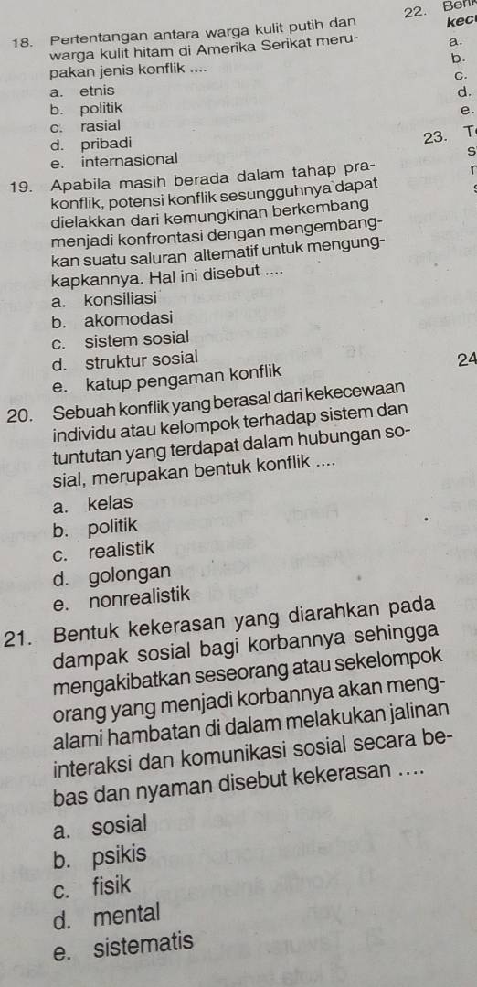 Pertentangan antara warga kulit putih dan 22. Berl kec
warga kulit hitam di Amerika Serikat meru- a.
pakan jenis konflik .... b.
C.
a. etnis
b. politik d.
e.
c. rasial
d. pribadi
23. T
S
e. internasional
19. Apabila masih berada dalam tahap pra- r
konflik, potensi konflik sesungguhnya dapat
dielakkan dari kemungkinan berkembang
menjadi konfrontasi dengan mengembang-
kan suatu saluran alternatif untuk mengung-
kapkannya. Hal ini disebut ....
a. konsiliasi
b. akomodasi
c. sistem sosial
d. struktur sosial 24
e. katup pengaman konflik
20. Sebuah konflik yang berasal dari kekecewaan
individu atau kelompok terhadap sistem dan
tuntutan yang terdapat dalam hubungan so-
sial, merupakan bentuk konflik ....
a. kelas
b. politik
c. realistik
d. golongan
e. nonrealistik
21. Bentuk kekerasan yang diarahkan pada
dampak sosial bagi korbannya sehingga
mengakibatkan seseorang atau sekelompok
orang yang menjadi korbannya akan meng-
alami hambatan di dalam melakukan jalinan
interaksi dan komunikasi sosial secara be-
bas dan nyaman disebut kekerasan ....
a. sosial
b. psikis
c. fisik
d. mental
e. sistematis