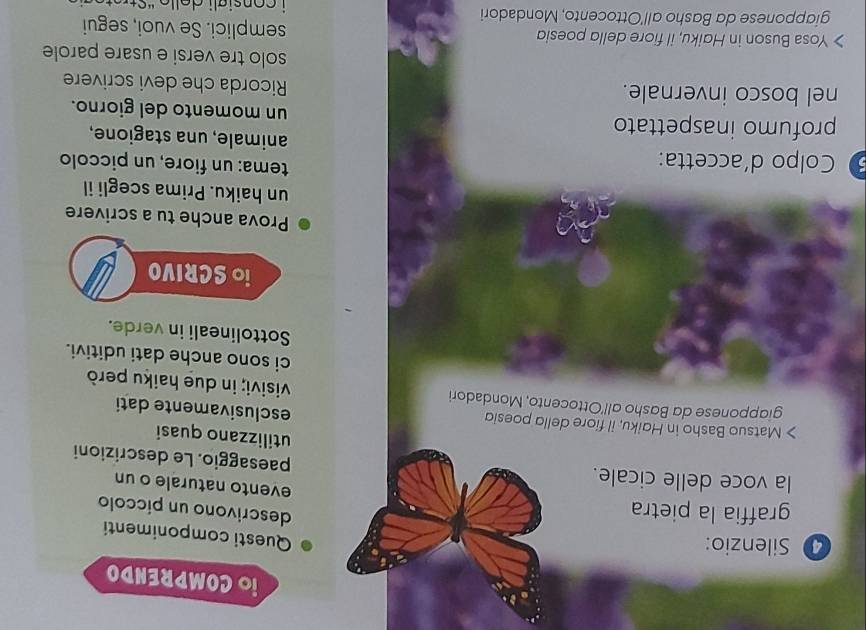 iO COMPRENDO 
Silenzio: 
Questi componimenti 
graffia la pietra 
descrivono un píccolo 
evento naturale o un 
la voce delle cicale. paesaggio. Le descrizioni 
utilizzano quasi 
> Matsuo Basho in Haiku, il fiore della poesid 
esclusivamente dati 
giapponese da Basho all'Ottocento, Mondadori visivi; in due haiku però 
ci sono anche dati uditivi. 
Sottolineali in verde. 
io SCRIVO 
Prova anche tu a scrivere 
un haiku. Prima scegli il 
tema: un fiore, un piccolo 
Colpo d´accetta: animale, una stagione, 
profumo inaspettato un momento del giorno. 
nel bosco invernale. Ricorda che devi scrivere 
solo tre versi e usare parole 
Yosa Buson in Haiku, il fiore della poesia semplici. Se vuoi, segui 
giapponese da Basho all'Ottocento, Mondadori