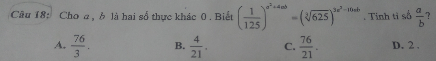 Cho a , b là hai số thực khác 0 . Biết ( 1/125 )^a^2+4ab=(sqrt[3](625))^3a^2-10ab. Tính tỉ số  a/b  ?
B.
A.  76/3 .  4/21 .  76/21 . D. 2.
C.