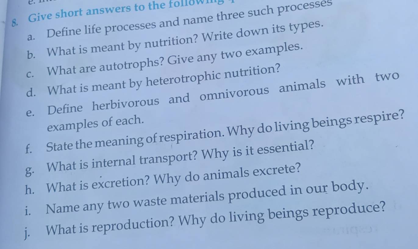 Give short answers to the folow…8 
a. Define life processes and name three such processes 
b. What is meant by nutrition? Write down its types. 
c. What are autotrophs? Give any two examples. 
d. What is meant by heterotrophic nutrition? 
e. Define herbivorous and omnivorous animals with two 
examples of each. 
f. State the meaning of respiration. Why do living beings respire? 
g. What is internal transport? Why is it essential? 
h. What is excretion? Why do animals excrete? 
i. Name any two waste materials produced in our body. 
j. What is reproduction? Why do living beings reproduce?