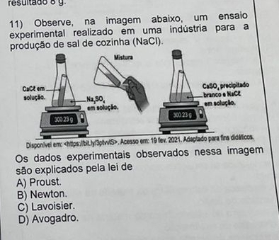 resultado 8 y.
11) Observe, na imagem abaixo, um ensaio
experimental realizado em uma indústria para a
dução de sal de cozinha (NaCl).
Dispon/vel em:. Ac
Os dados experimentais observados nessa imagem
são explicados pela lei de
A) Proust.
B) Newton.
C) Lavoisier.
D) Avogadro.