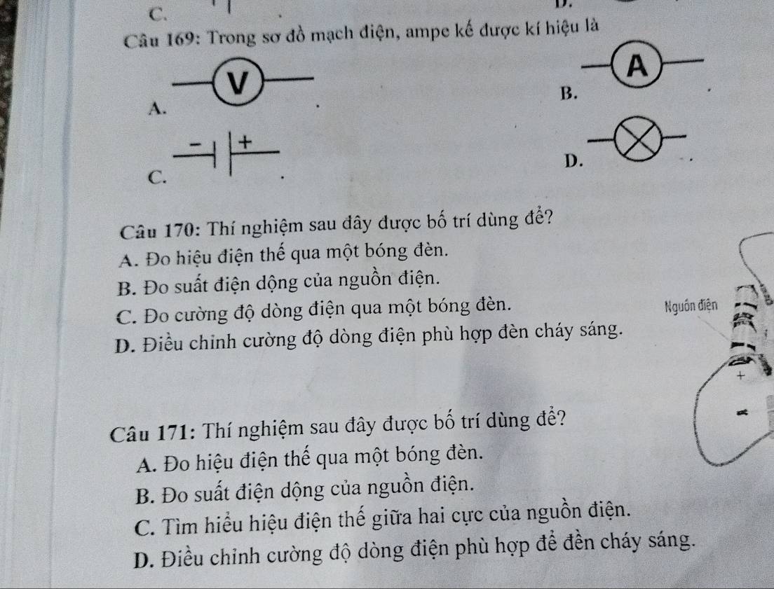 C.
D.
Câu 169: Trong sơ đồ mạch điện, ampe kế được kí hiệu là
A
B.
A
C. to |frac +
D.
Câu 170: Thí nghiệm sau đây được bố trí dùng để?
A. Đo hiệu điện thế qua một bóng đèn.
B. Đo suất điện dộng của nguồn điện.
C. Đo cường độ dòng điện qua một bóng đèn.
D. Điều chinh cường độ dòng điện phù hợp đèn cháy sáng.
Câu 171: Thí nghiệm sau đây được bố trí dùng để?
A. Đo hiệu điện thế qua một bóng đèn.
B. Đo suất điện dộng của nguồn điện.
C. Tìm hiểu hiệu điện thế giữa hai cực của nguồn điện.
D. Điều chỉnh cường độ dòng điện phù hợp để đền cháy sáng.