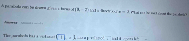 A parabola can be drawn given a focus of (0,-2) and a directrix of x=2. What can be said about the parabola? 
Answer Ansspt 2 out of 2 
The parabola has a vertex at (1,2) , has a p -value of 4 and it opens left