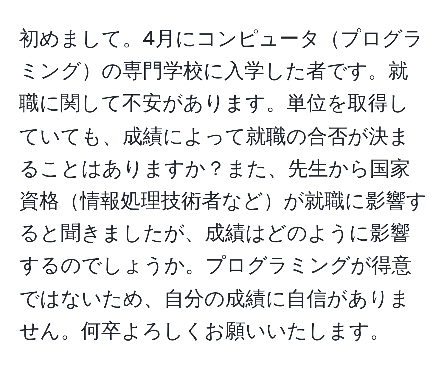 初めまして。4月にコンピュータプログラミングの専門学校に入学した者です。就職に関して不安があります。単位を取得していても、成績によって就職の合否が決まることはありますか？また、先生から国家資格情報処理技術者などが就職に影響すると聞きましたが、成績はどのように影響するのでしょうか。プログラミングが得意ではないため、自分の成績に自信がありません。何卒よろしくお願いいたします。