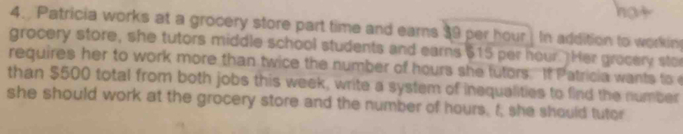 Patricia works at a grocery store part time and earns 39 per hour. In addition to workin 
grocery store, she tutors middle school students and earns $15 per hour. Her grocery sto 
requires her to work more than twice the number of hours she futors. If Patricia wants to 
than $500 total from both jobs this week, write a system of inequalities to find the number 
she should work at the grocery store and the number of hours, I; she should tutor