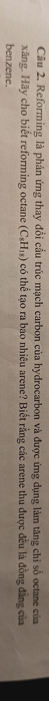 Reforming là phản ứng thay đổi cấu trúc mạch carbon của hydrocarbon và được ứng dụng làm tăng chi số octane của 
xăng. Hãy cho biết reforming octane (C_8H_18) có thể tạo ra bao nhiêu arene? Biết rằng các arene thu được đều là đồng đẳng của 
benzene.