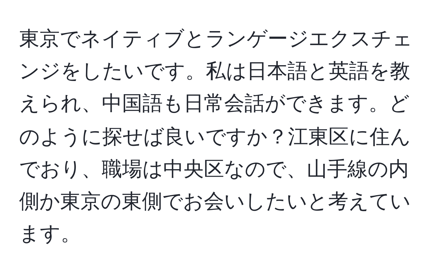 東京でネイティブとランゲージエクスチェンジをしたいです。私は日本語と英語を教えられ、中国語も日常会話ができます。どのように探せば良いですか？江東区に住んでおり、職場は中央区なので、山手線の内側か東京の東側でお会いしたいと考えています。