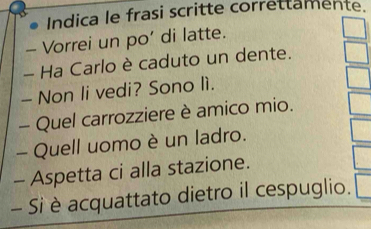 Indica le frasi scritte correttamente. 
Vorrei un po’ di latte. 
- Ha Carlo è caduto un dente. 
- Non li vedi? Sono lì. 
- Quel carrozziere è amico mio. 
- Quell uomo è un ladro. 
- Aspetta ci alla stazione. 
- Si è acquattato dietro il cespuglio.