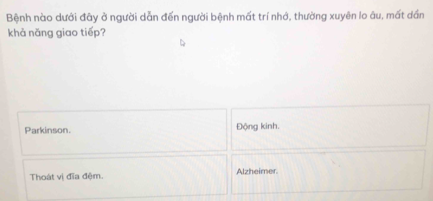 Bệnh nào dưới đây ở người dẫn đến người bệnh mất trí nhớ, thường xuyên lo âu, mất dần
khả năng giao tiếp?
Parkinson. Động kinh.
Thoát vị đĩa đệm. Alzheimer.