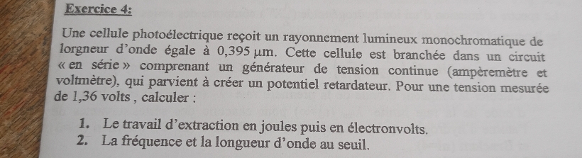 Une cellule photoélectrique reçoit un rayonnement lumineux monochromatique de 
lorgneur d'onde égale à 0,395 μm. Cette cellule est branchée dans un circuit 
« en série» comprenant un générateur de tension continue (ampèremètre et 
voltmètre), qui parvient à créer un potentiel retardateur. Pour une tension mesurée 
de 1,36 volts , calculer : 
1. Le travail d’extraction en joules puis en électronvolts. 
2. La fréquence et la longueur d’onde au seuil.