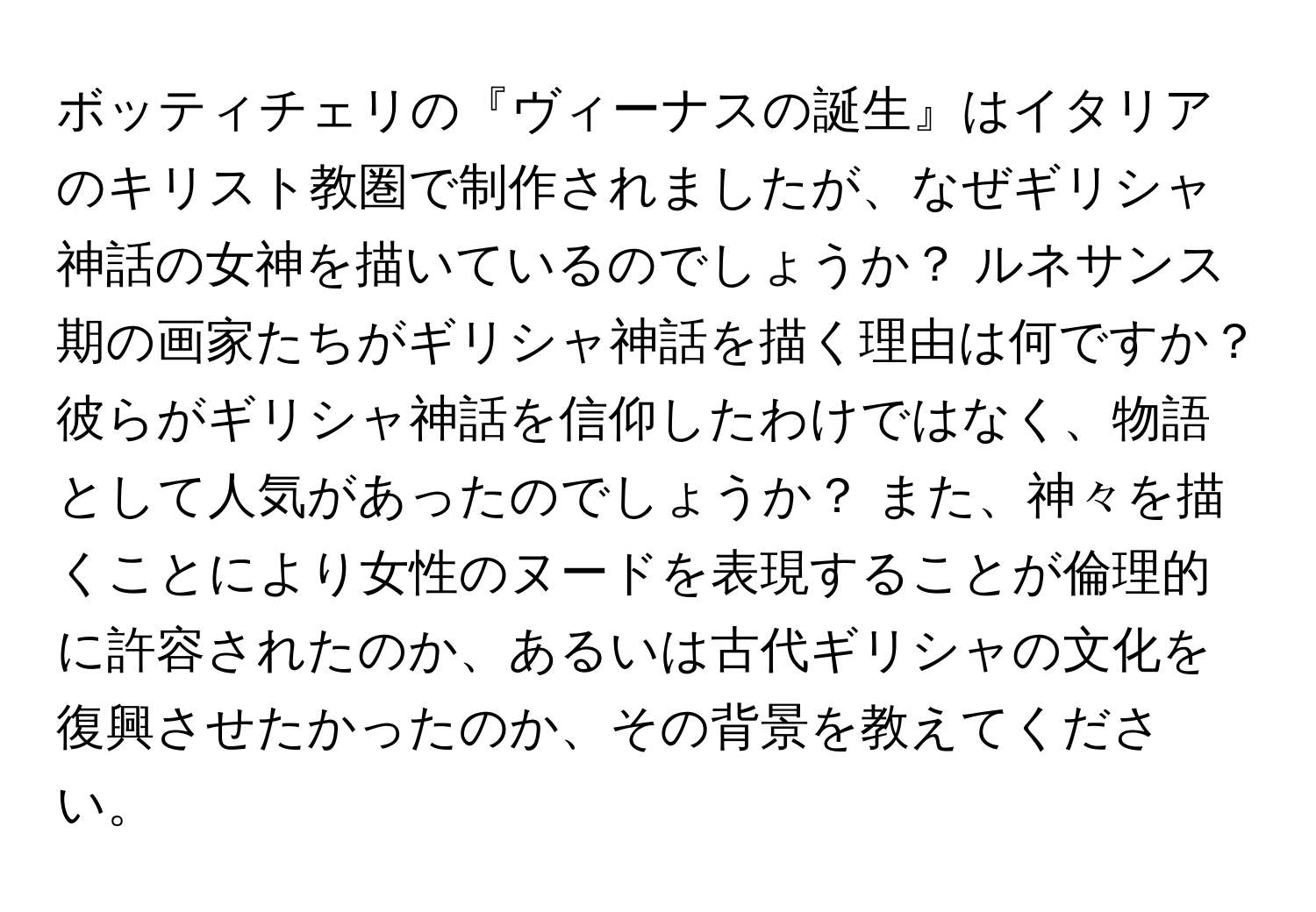 ボッティチェリの『ヴィーナスの誕生』はイタリアのキリスト教圏で制作されましたが、なぜギリシャ神話の女神を描いているのでしょうか？ ルネサンス期の画家たちがギリシャ神話を描く理由は何ですか？ 彼らがギリシャ神話を信仰したわけではなく、物語として人気があったのでしょうか？ また、神々を描くことにより女性のヌードを表現することが倫理的に許容されたのか、あるいは古代ギリシャの文化を復興させたかったのか、その背景を教えてください。